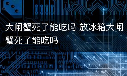 大闸蟹死了能吃吗 放冰箱大闸蟹死了能吃吗