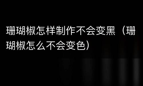 珊瑚椒怎样制作不会变黑（珊瑚椒怎么不会变色）
