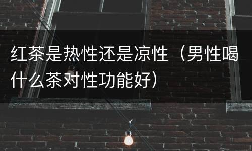 红茶是热性还是凉性（男性喝什么茶对性功能好）