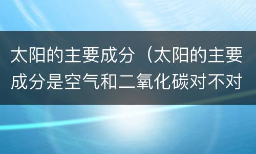 太阳的主要成分（太阳的主要成分是空气和二氧化碳对不对）