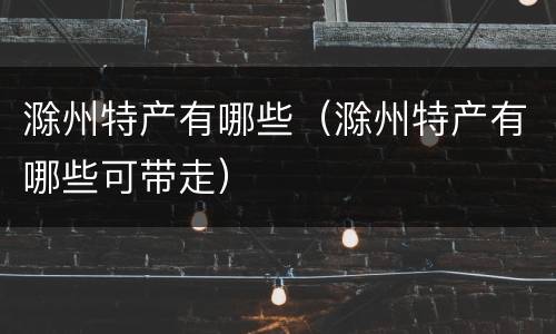 滁州特产有哪些（滁州特产有哪些可带走）