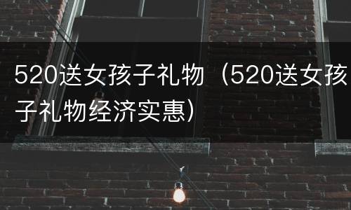 520送女孩子礼物（520送女孩子礼物经济实惠）