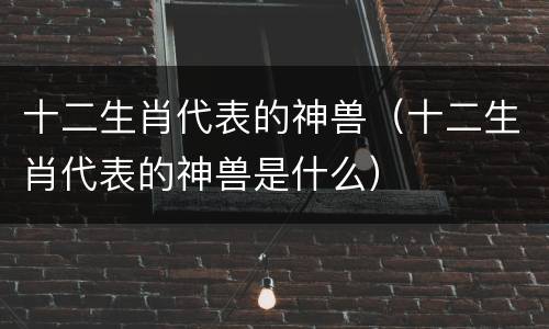 十二生肖代表的神兽（十二生肖代表的神兽是什么）