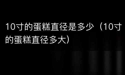 10寸的蛋糕直径是多少（10寸的蛋糕直径多大）
