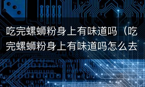 吃完螺蛳粉身上有味道吗（吃完螺蛳粉身上有味道吗怎么去除）