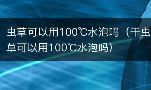虫草可以用100℃水泡吗（干虫草可以用100℃水泡吗）