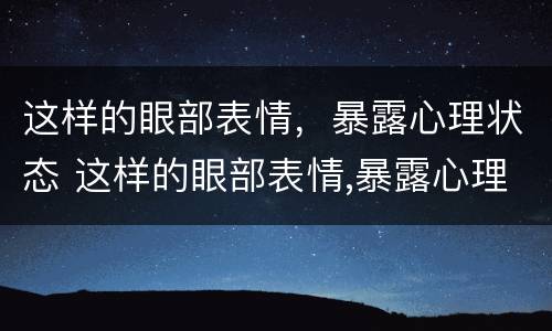 这样的眼部表情，暴露心理状态 这样的眼部表情,暴露心理状态是什么