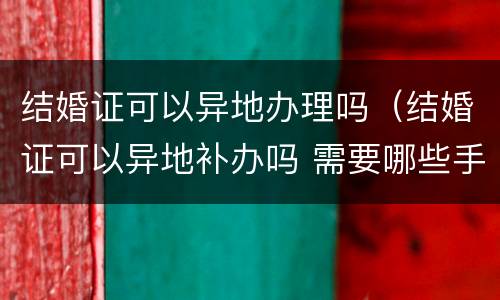 结婚证可以异地办理吗（结婚证可以异地补办吗 需要哪些手续）