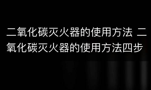 二氧化碳灭火器的使用方法 二氧化碳灭火器的使用方法四步