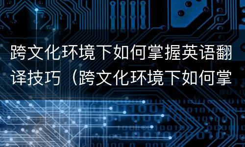 跨文化环境下如何掌握英语翻译技巧（跨文化环境下如何掌握英语翻译技巧和方法）