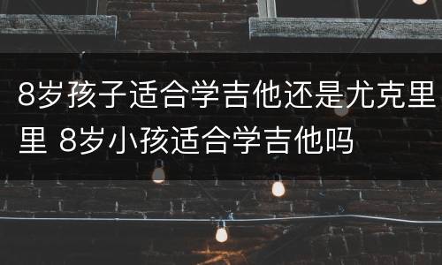 8岁孩子适合学吉他还是尤克里里 8岁小孩适合学吉他吗