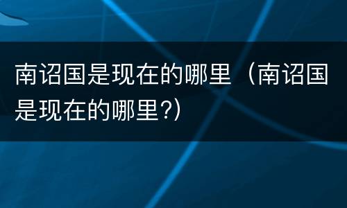 南诏国是现在的哪里（南诏国是现在的哪里?）