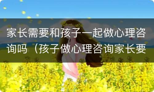 家长需要和孩子一起做心理咨询吗（孩子做心理咨询家长要陪同吗）