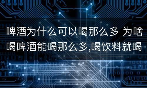 啤酒为什么可以喝那么多 为啥喝啤酒能喝那么多,喝饮料就喝不那么多