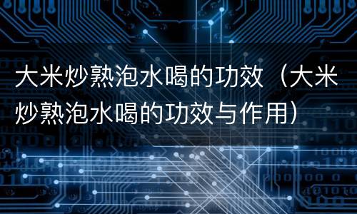 大米炒熟泡水喝的功效（大米炒熟泡水喝的功效与作用）