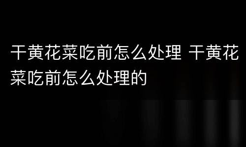 干黄花菜吃前怎么处理 干黄花菜吃前怎么处理的