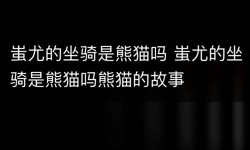 蚩尤的坐骑是熊猫吗 蚩尤的坐骑是熊猫吗熊猫的故事