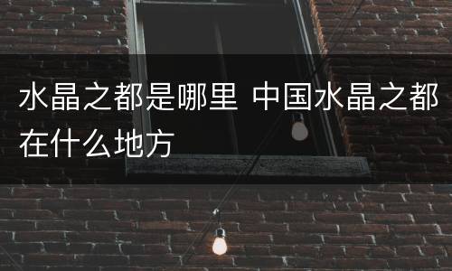 水晶之都是哪里 中国水晶之都在什么地方