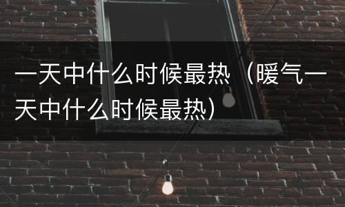 一天中什么时候最热（暖气一天中什么时候最热）