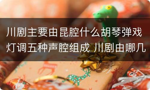 川剧主要由昆腔什么胡琴弹戏灯调五种声腔组成 川剧由哪几种声腔组成