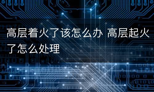 高层着火了该怎么办 高层起火了怎么处理