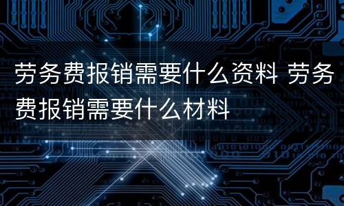劳务费报销需要什么资料 劳务费报销需要什么材料