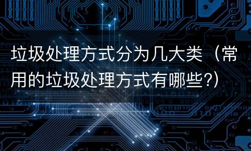 垃圾处理方式分为几大类（常用的垃圾处理方式有哪些?）