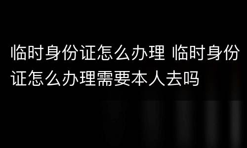 临时身份证怎么办理 临时身份证怎么办理需要本人去吗