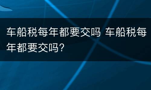 车船税每年都要交吗 车船税每年都要交吗?