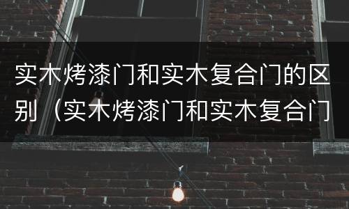实木烤漆门和实木复合门的区别（实木烤漆门和实木复合门的区别图片）