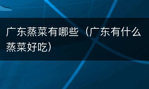广东蒸菜有哪些（广东有什么蒸菜好吃）