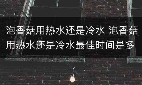 泡香菇用热水还是冷水 泡香菇用热水还是冷水最佳时间是多少