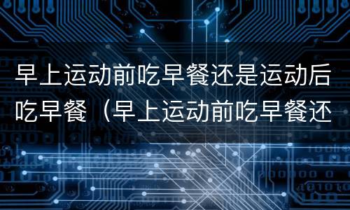 早上运动前吃早餐还是运动后吃早餐（早上运动前吃早餐还是运动后吃早餐 知乎）