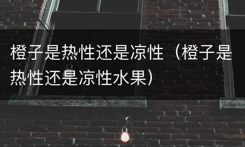 橙子是热性还是凉性（橙子是热性还是凉性水果）