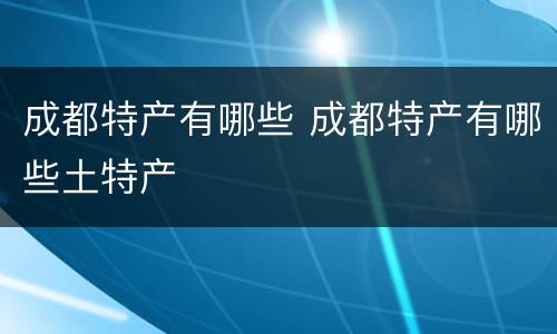 成都特产有哪些 成都特产有哪些土特产