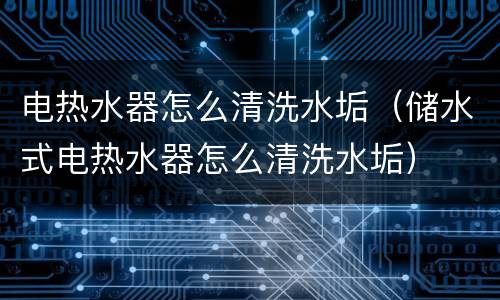电热水器怎么清洗水垢（储水式电热水器怎么清洗水垢）