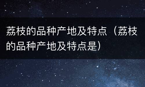 荔枝的品种产地及特点（荔枝的品种产地及特点是）