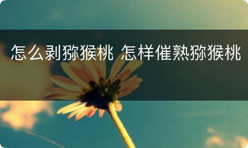 怎么剥猕猴桃 怎样催熟猕猴桃