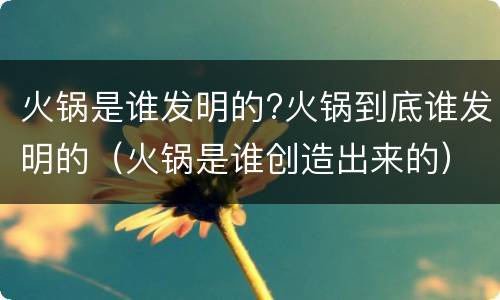 火锅是谁发明的?火锅到底谁发明的（火锅是谁创造出来的）