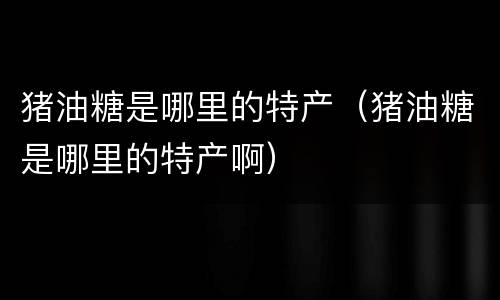 猪油糖是哪里的特产（猪油糖是哪里的特产啊）