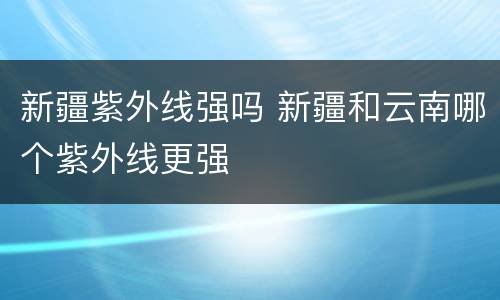 新疆紫外线强吗 新疆和云南哪个紫外线更强