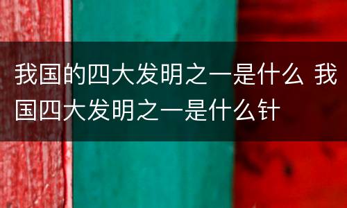 我国的四大发明之一是什么 我国四大发明之一是什么针