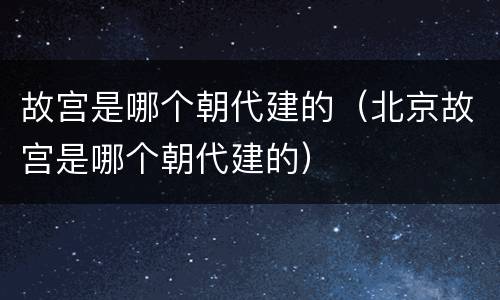 故宫是哪个朝代建的（北京故宫是哪个朝代建的）