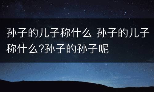 孙子的儿子称什么 孙子的儿子称什么?孙子的孙子呢