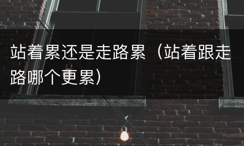 站着累还是走路累（站着跟走路哪个更累）