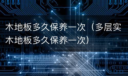 木地板多久保养一次（多层实木地板多久保养一次）