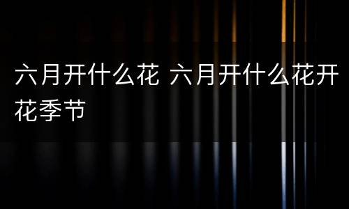六月开什么花 六月开什么花开花季节