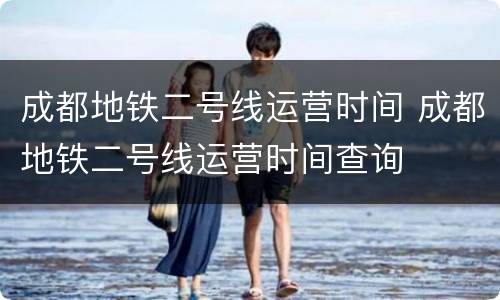 成都地铁二号线运营时间 成都地铁二号线运营时间查询