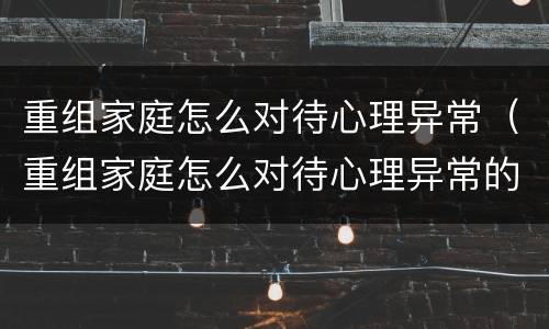 重组家庭怎么对待心理异常（重组家庭怎么对待心理异常的孩子）