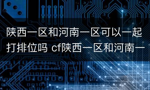陕西一区和河南一区可以一起打排位吗 cf陕西一区和河南一区能一起排位吗